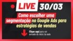 [SUPER LIVE – 30/03, ÀS 20H] COMO ESCOLHER UMA SEGMENTAÇÃO NO GOOGLE ADS PARA ESTRATÉGIA DE VENDAS