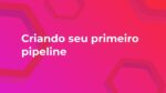 Criando seu primeiro pipeline